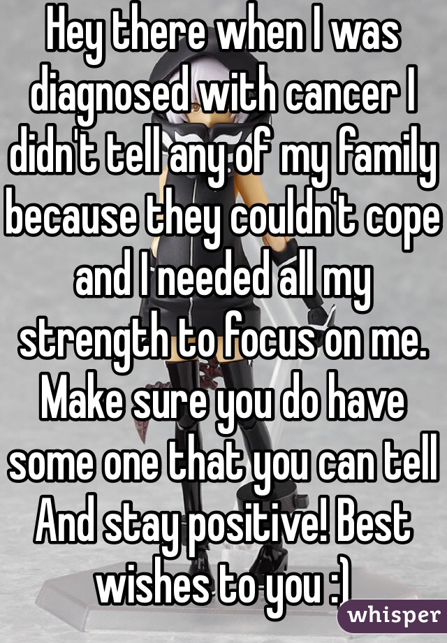 Hey there when I was diagnosed with cancer I didn't tell any of my family because they couldn't cope and I needed all my strength to focus on me. Make sure you do have some one that you can tell
And stay positive! Best wishes to you :)