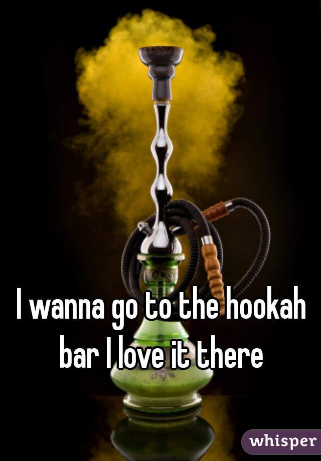 I wanna go to the hookah bar I love it there 