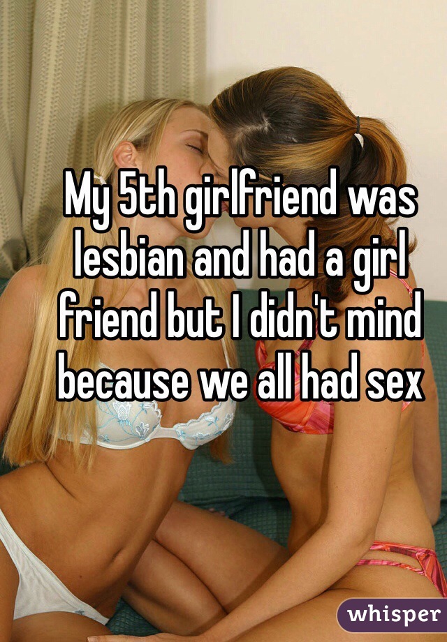 My 5th girlfriend was lesbian and had a girl friend but I didn't mind because we all had sex