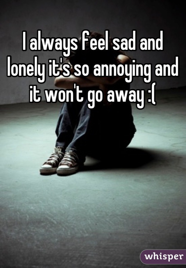 I always feel sad and lonely it's so annoying and it won't go away :(