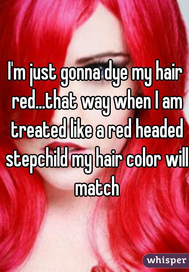 I'm just gonna dye my hair red...that way when I am treated like a red headed stepchild my hair color will match