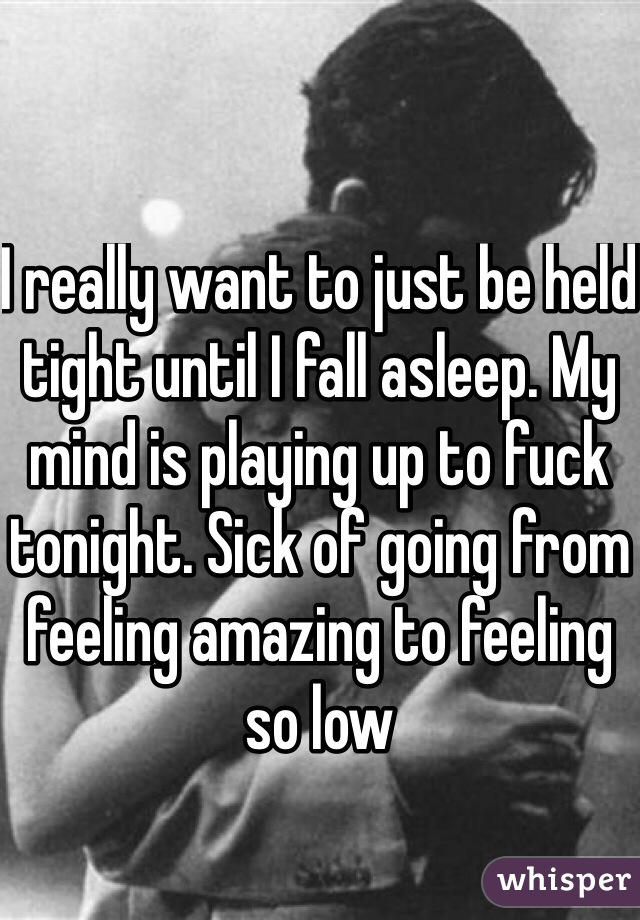 I really want to just be held tight until I fall asleep. My mind is playing up to fuck tonight. Sick of going from feeling amazing to feeling so low