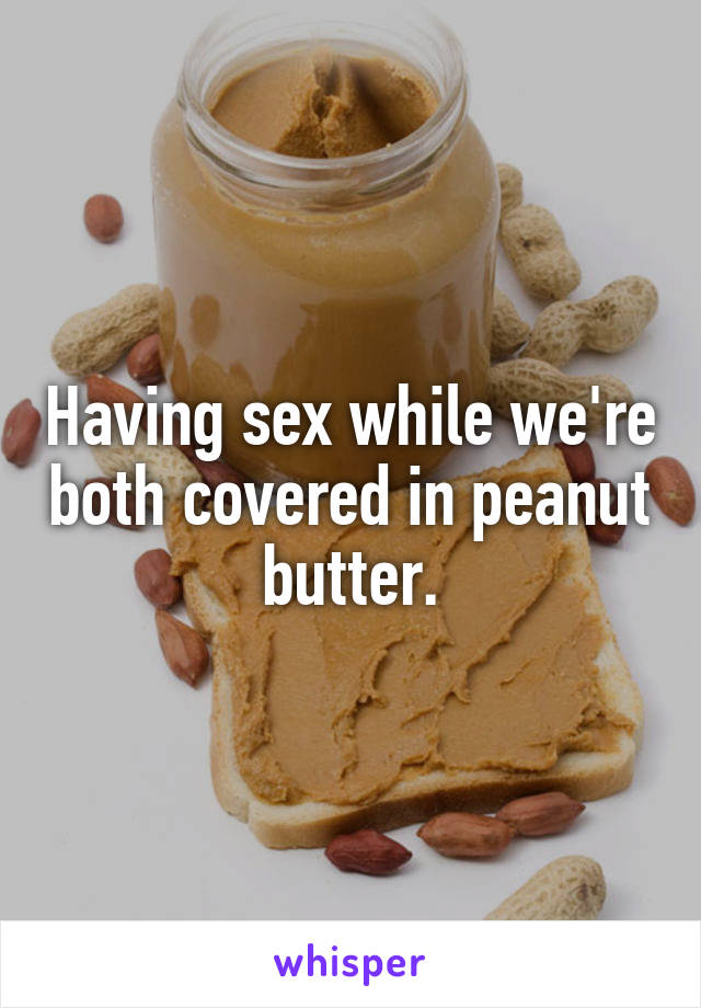 Having sex while we're both covered in peanut butter.
