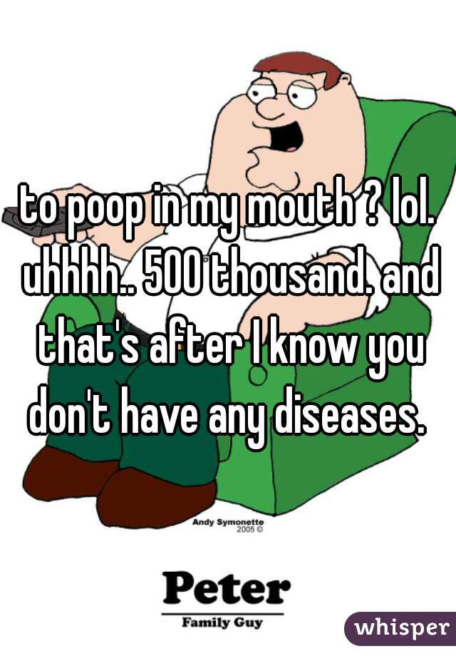 to poop in my mouth ? lol. uhhhh.. 500 thousand. and that's after I know you don't have any diseases. 