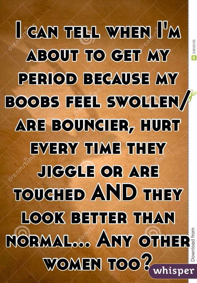 I can tell when I'm about to get my period because my boobs feel swollen/are bouncier, hurt every time they jiggle or are touched AND they look better than normal... Any other women too?