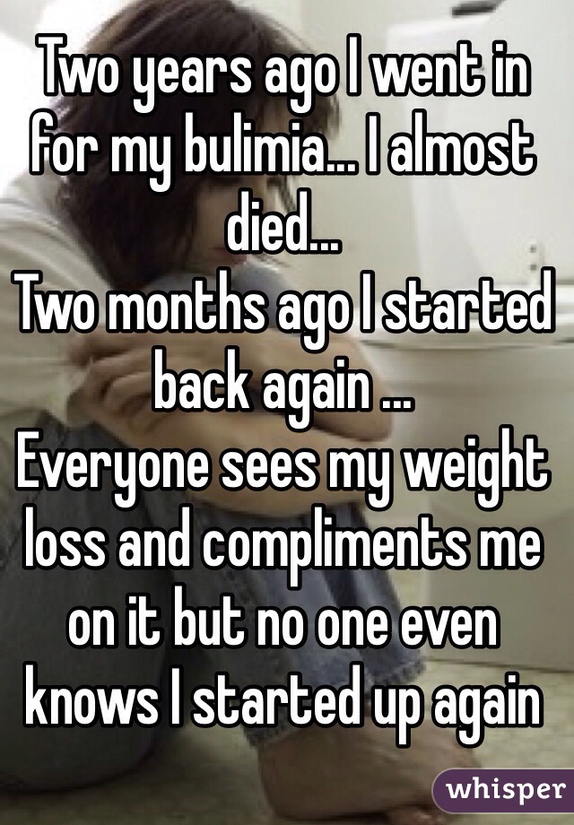 Two years ago I went in for my bulimia... I almost died... 
Two months ago I started back again ...
Everyone sees my weight loss and compliments me on it but no one even knows I started up again 
