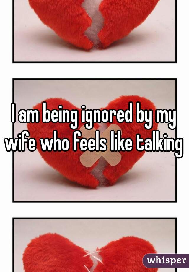 I am being ignored by my wife who feels like talking  