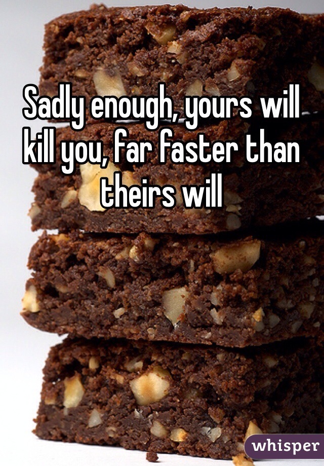 Sadly enough, yours will kill you, far faster than theirs will