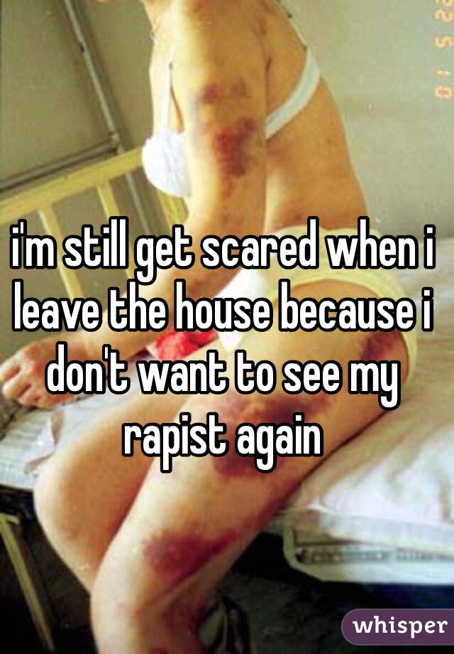 i'm still get scared when i leave the house because i don't want to see my rapist again