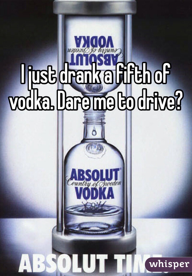 I just drank a fifth of vodka. Dare me to drive?