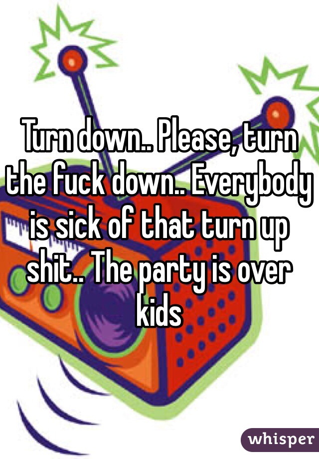 Turn down.. Please, turn the fuck down.. Everybody is sick of that turn up shit.. The party is over kids