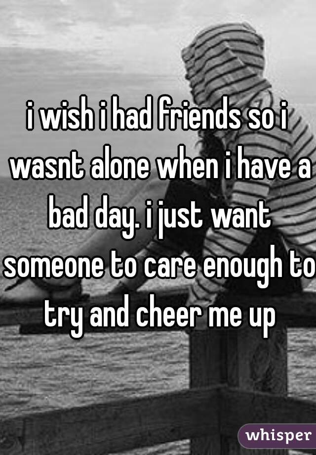 i wish i had friends so i wasnt alone when i have a bad day. i just want someone to care enough to try and cheer me up