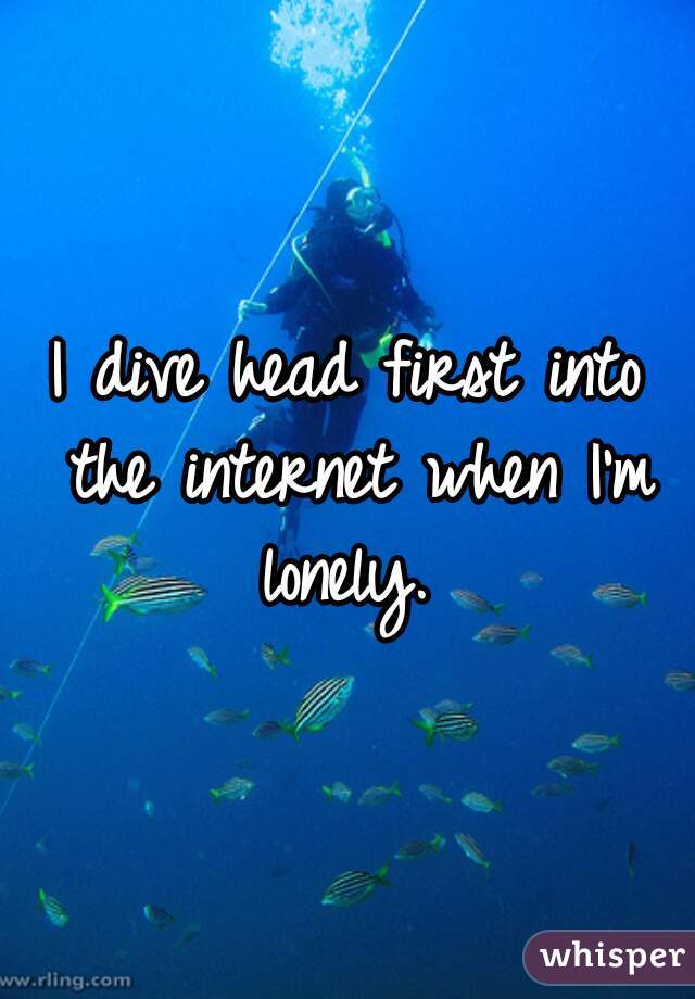 I dive head first into the internet when I'm lonely. 