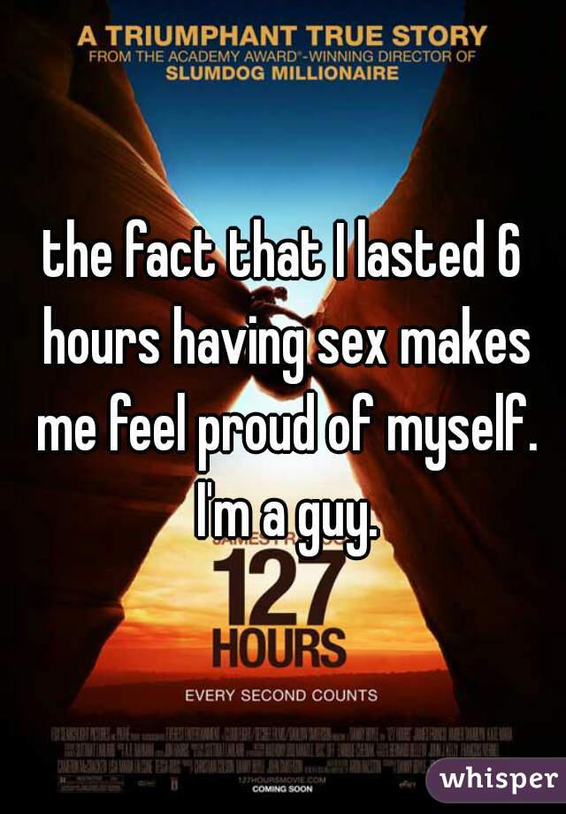 the fact that I lasted 6 hours having sex makes me feel proud of myself. I'm a guy.