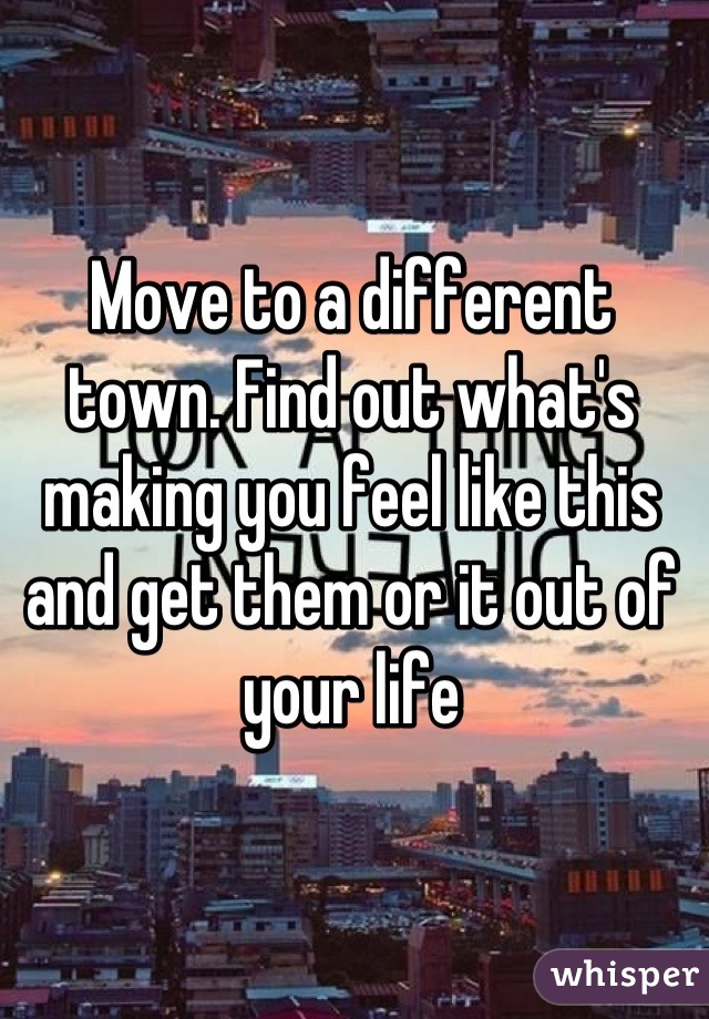 Move to a different town. Find out what's making you feel like this and get them or it out of your life