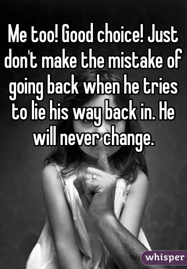 Me too! Good choice! Just don't make the mistake of going back when he tries to lie his way back in. He will never change.