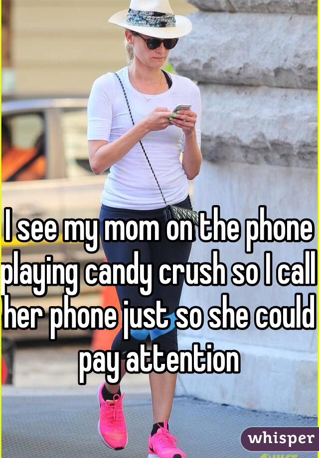 I see my mom on the phone playing candy crush so I call her phone just so she could pay attention 