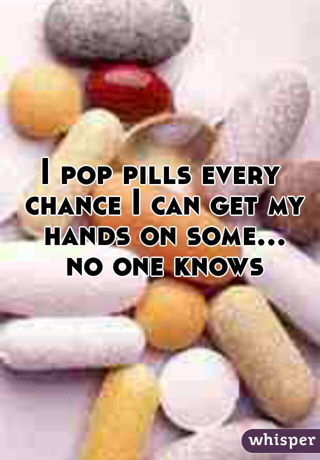 I pop pills every chance I can get my hands on some... no one knows