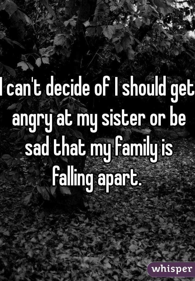 I can't decide of I should get angry at my sister or be sad that my family is falling apart. 