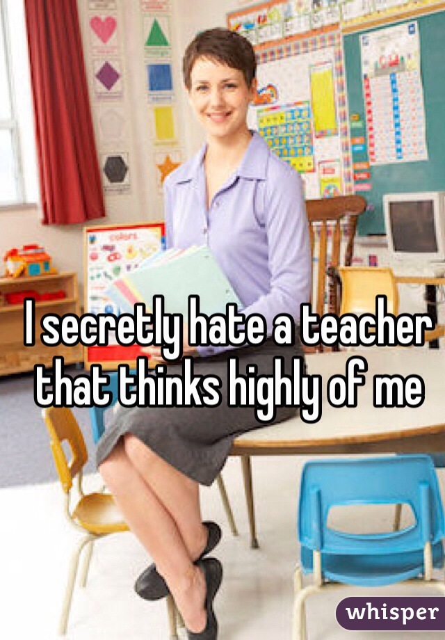 I secretly hate a teacher that thinks highly of me