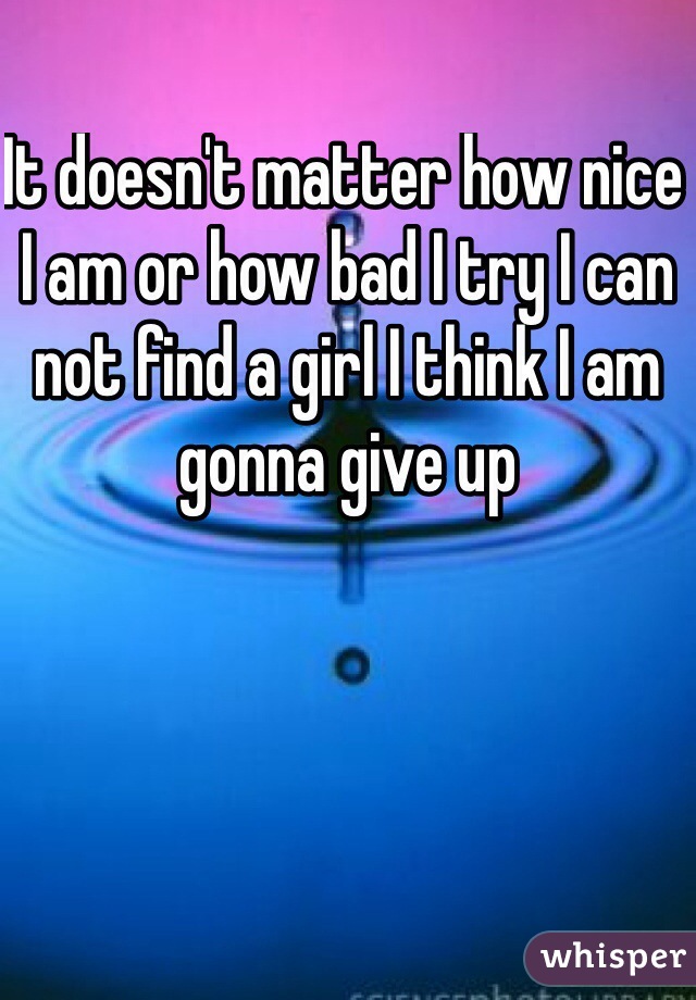 It doesn't matter how nice I am or how bad I try I can not find a girl I think I am gonna give up