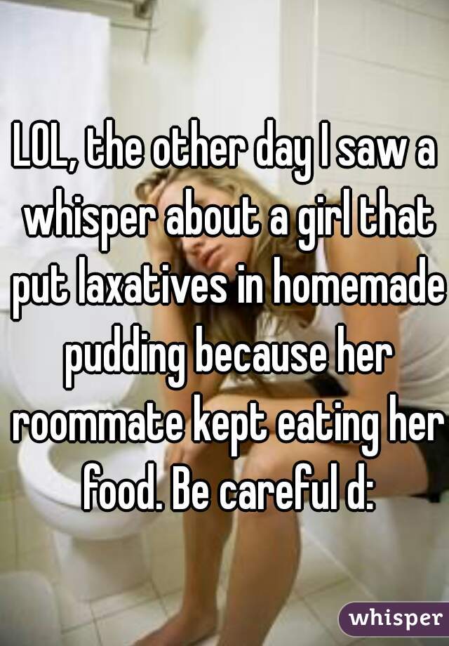 LOL, the other day I saw a whisper about a girl that put laxatives in homemade pudding because her roommate kept eating her food. Be careful d: