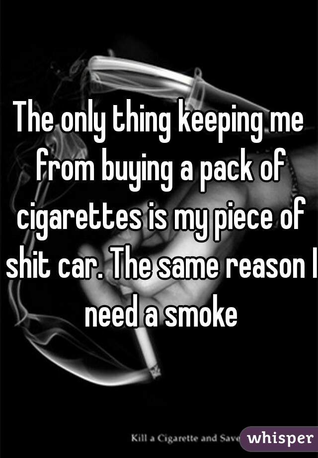 The only thing keeping me from buying a pack of cigarettes is my piece of shit car. The same reason I need a smoke