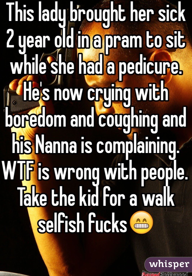 This lady brought her sick 2 year old in a pram to sit while she had a pedicure. He's now crying with boredom and coughing and his Nanna is complaining. WTF is wrong with people. Take the kid for a walk selfish fucks😁