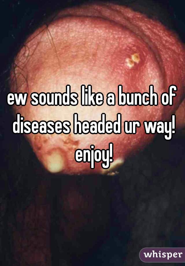ew sounds like a bunch of diseases headed ur way! enjoy!