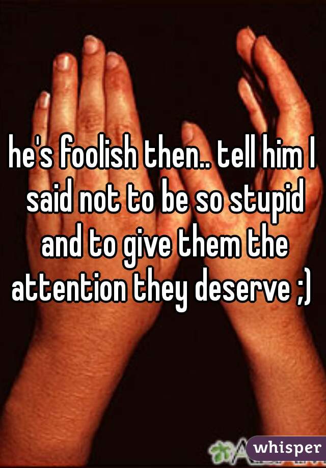 he's foolish then.. tell him I said not to be so stupid and to give them the attention they deserve ;) 