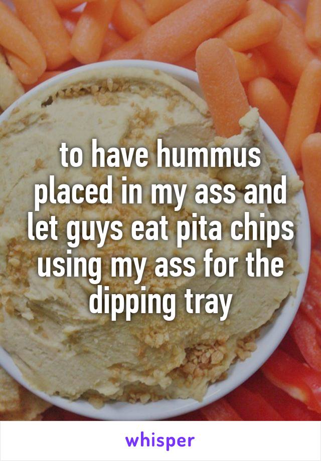 to have hummus placed in my ass and let guys eat pita chips using my ass for the dipping tray