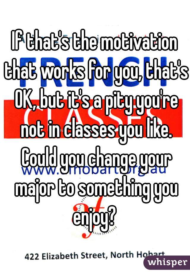 If that's the motivation that works for you, that's OK, but it's a pity you're not in classes you like. Could you change your major to something you enjoy? 