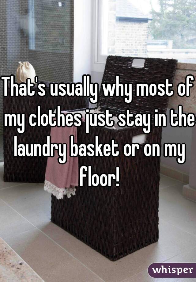 That's usually why most of my clothes just stay in the laundry basket or on my floor!