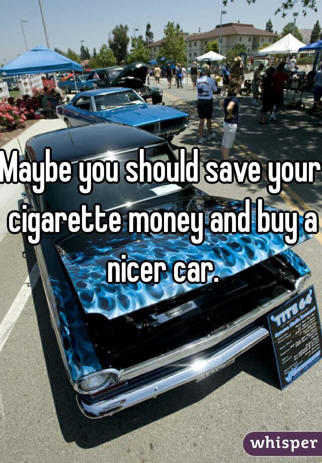 Maybe you should save your cigarette money and buy a nicer car.