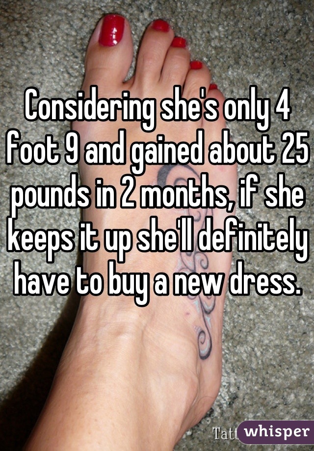 Considering she's only 4 foot 9 and gained about 25 pounds in 2 months, if she keeps it up she'll definitely have to buy a new dress.