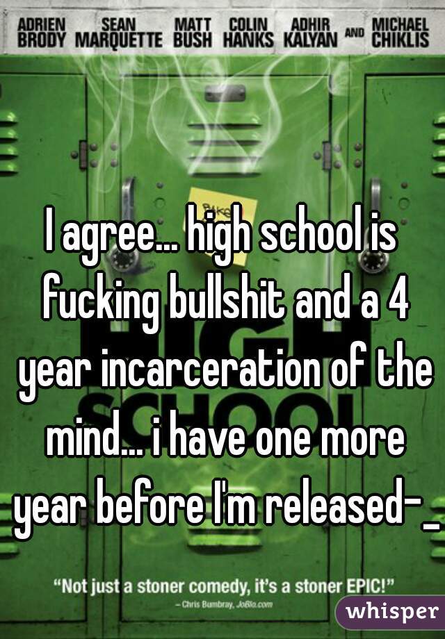 I agree... high school is fucking bullshit and a 4 year incarceration of the mind... i have one more year before I'm released-_-
