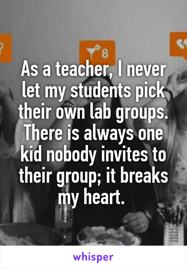 As a teacher, I never let my students pick their own lab groups. There is always one kid nobody invites to their group; it breaks my heart. 