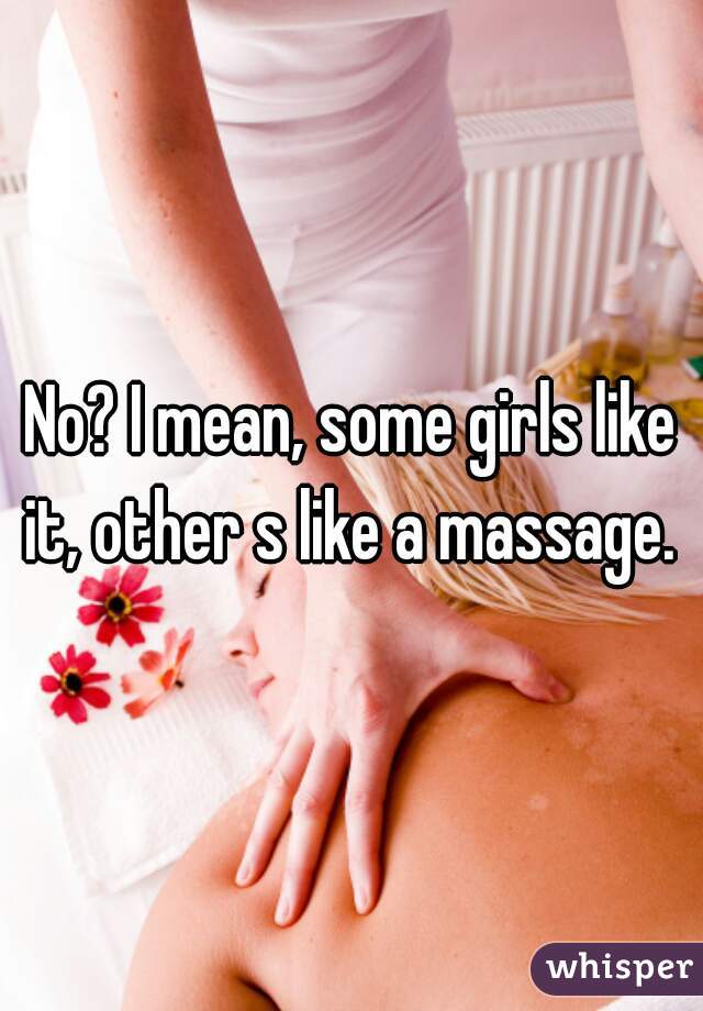 No? I mean, some girls like it, other s like a massage. 
