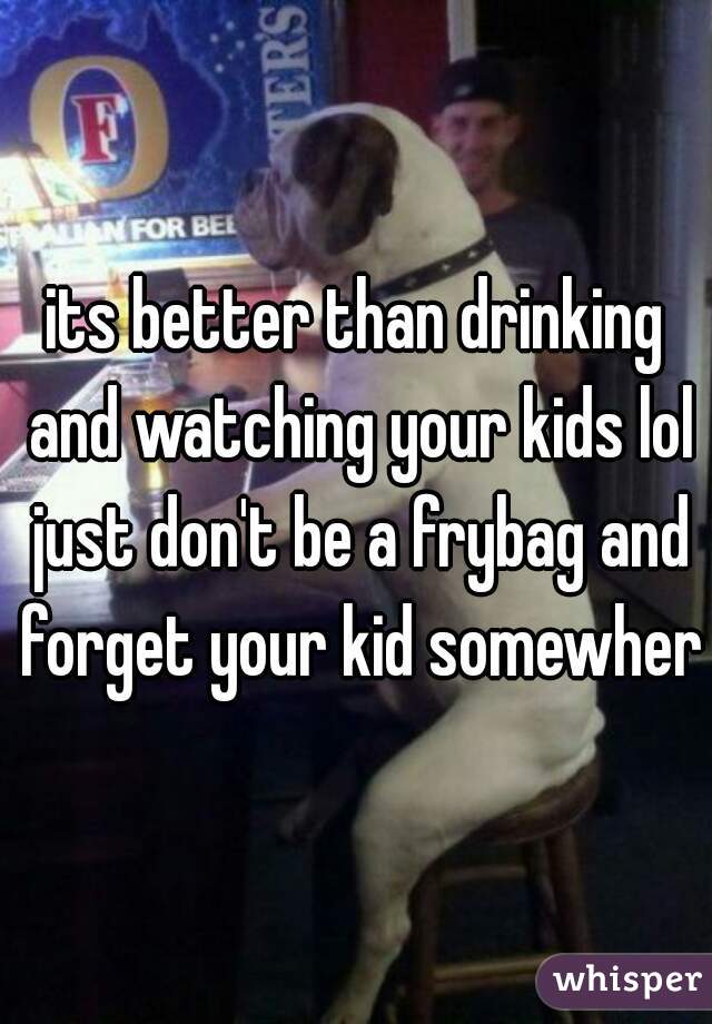 its better than drinking and watching your kids lol just don't be a frybag and forget your kid somewhere