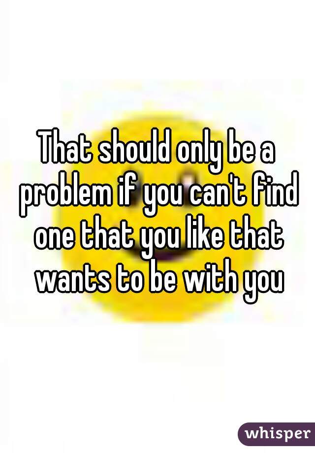 That should only be a problem if you can't find one that you like that wants to be with you