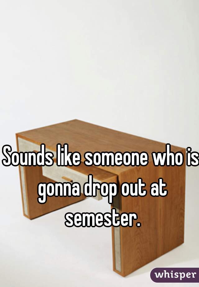 Sounds like someone who is gonna drop out at semester.