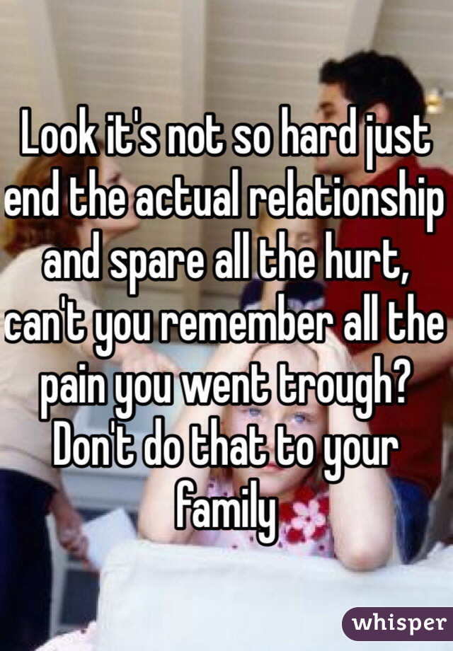 Look it's not so hard just end the actual relationship and spare all the hurt, can't you remember all the pain you went trough? Don't do that to your family