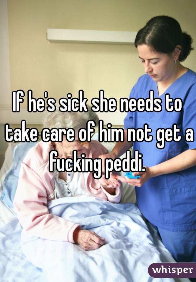 If he's sick she needs to take care of him not get a fucking peddi. 