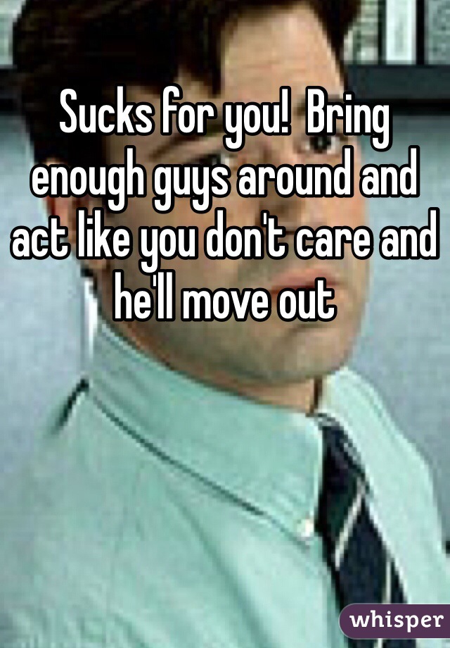Sucks for you!  Bring enough guys around and act like you don't care and he'll move out