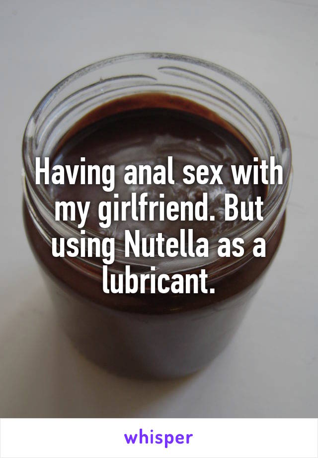 Having anal sex with my girlfriend. But using Nutella as a lubricant.