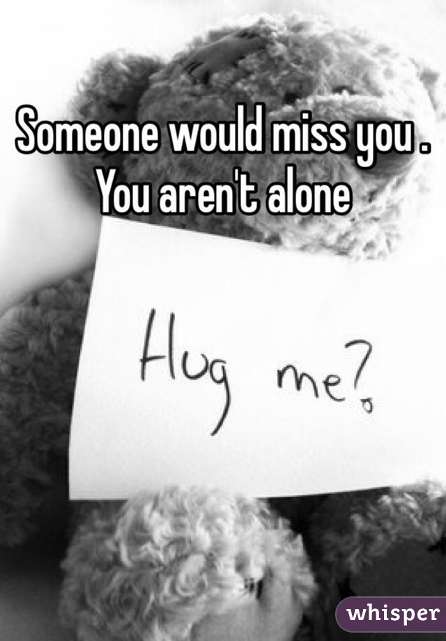 Someone would miss you . You aren't alone 