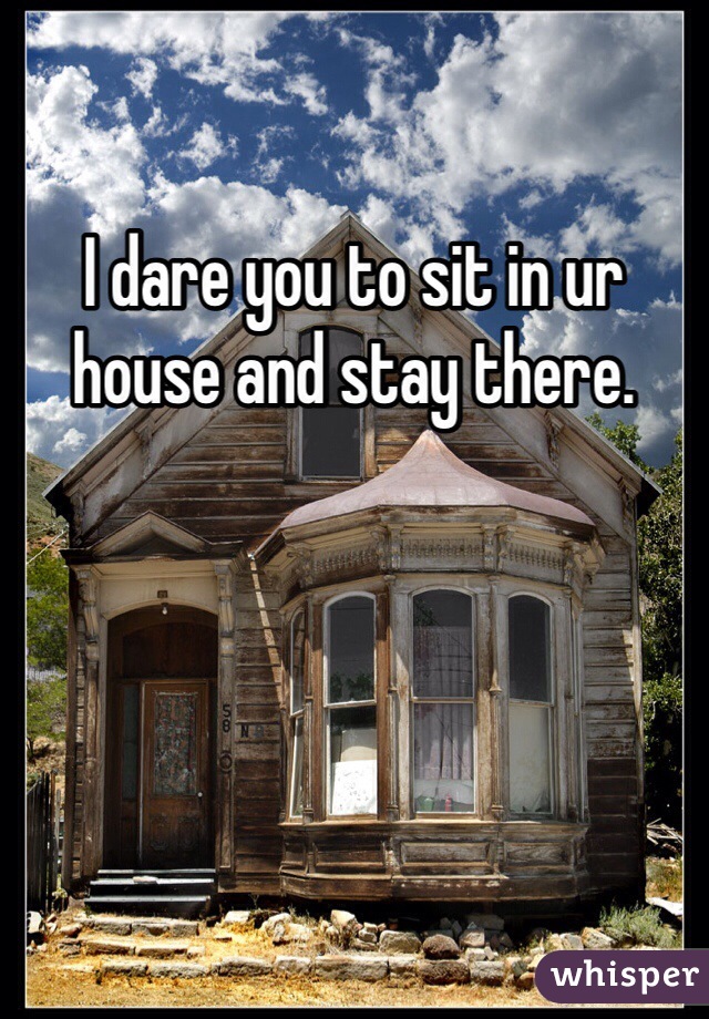 I dare you to sit in ur house and stay there. 