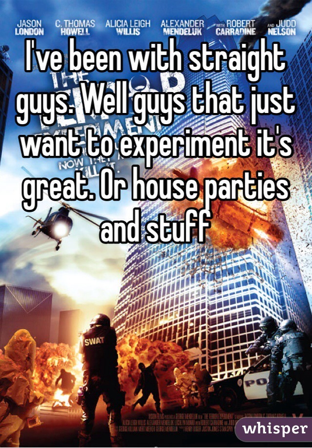 I've been with straight guys. Well guys that just want to experiment it's great. Or house parties and stuff