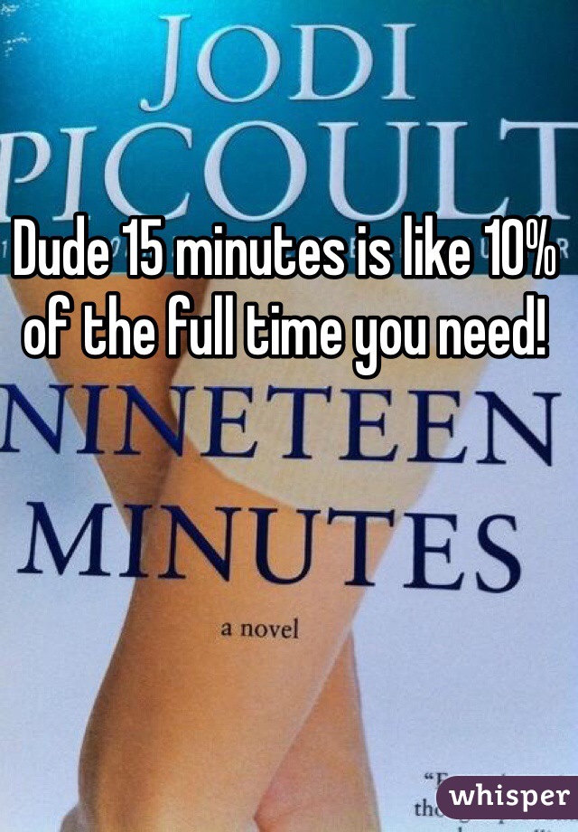 Dude 15 minutes is like 10% of the full time you need!