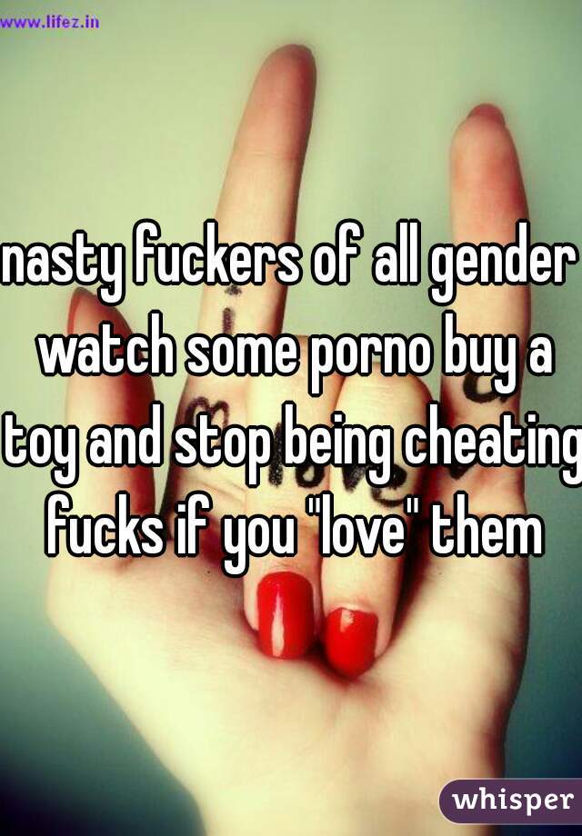 nasty fuckers of all gender watch some porno buy a toy and stop being cheating fucks if you "love" them